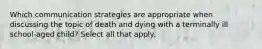 Which communication strategies are appropriate when discussing the topic of death and dying with a terminally ill school-aged child? Select all that apply.