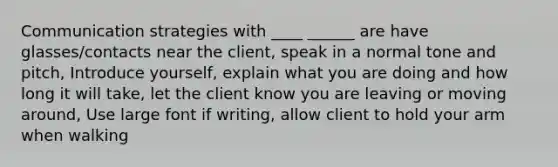 Communication strategies with ____ ______ are have glasses/contacts near the client, speak in a normal tone and pitch, Introduce yourself, explain what you are doing and how long it will take, let the client know you are leaving or moving around, Use large font if writing, allow client to hold your arm when walking