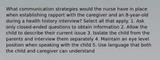 What communication strategies would the nurse have in place when establishing rapport with the caregiver and an 8-year-old during a health history interview? Select all that apply. 1. Ask only closed-ended questions to obtain information 2. Allow the child to describe their current issue 3. Isolate the child from the parents and interview them separately 4. Maintain an eye level position when speaking with the child 5. Use language that both the child and caregiver can understand