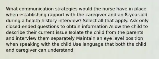 What communication strategies would the nurse have in place when establishing rapport with the caregiver and an 8-year-old during a health history interview? Select all that apply. Ask only closed-ended questions to obtain information Allow the child to describe their current issue Isolate the child from the parents and interview them separately Maintain an eye level position when speaking with the child Use language that both the child and caregiver can understand