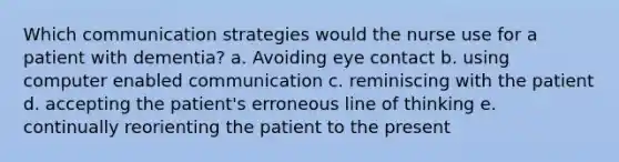 Which communication strategies would the nurse use for a patient with dementia? a. Avoiding eye contact b. using computer enabled communication c. reminiscing with the patient d. accepting the patient's erroneous line of thinking e. continually reorienting the patient to the present