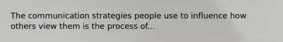 The communication strategies people use to influence how others view them is the process of...