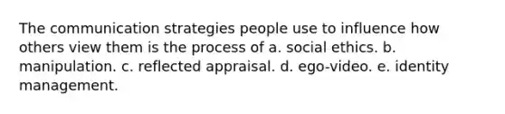 The communication strategies people use to influence how others view them is the process of a. social ethics. b. manipulation. c. reflected appraisal. d. ego-video. e. identity management.