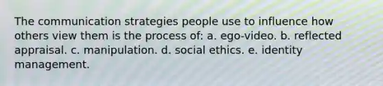 The communication strategies people use to influence how others view them is the process of: a. ego-video. b. reflected appraisal. c. manipulation. d. social ethics. e. identity management.