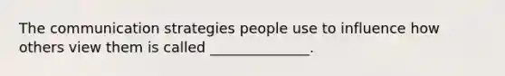 The communication strategies people use to influence how others view them is called ______________.