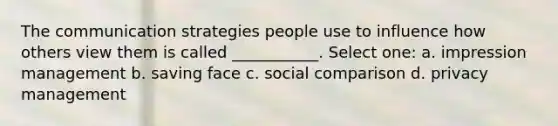 The communication strategies people use to influence how others view them is called ___________. Select one: a. impression management b. saving face c. social comparison d. privacy management