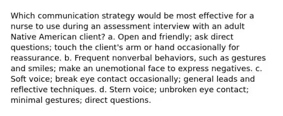 Which communication strategy would be most effective for a nurse to use during an assessment interview with an adult Native American client? a. Open and friendly; ask direct questions; touch the client's arm or hand occasionally for reassurance. b. Frequent nonverbal behaviors, such as gestures and smiles; make an unemotional face to express negatives. c. Soft voice; break eye contact occasionally; general leads and reflective techniques. d. Stern voice; unbroken eye contact; minimal gestures; direct questions.