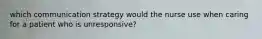 which communication strategy would the nurse use when caring for a patient who is unresponsive?