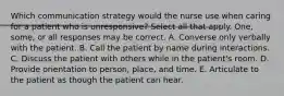 Which communication strategy would the nurse use when caring for a patient who is unresponsive? Select all that apply. One, some, or all responses may be correct. A. Converse only verbally with the patient. B. Call the patient by name during interactions. C. Discuss the patient with others while in the patient's room. D. Provide orientation to person, place, and time. E. Articulate to the patient as though the patient can hear.