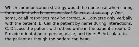 Which communication strategy would the nurse use when caring for a patient who is unresponsive? Select all that apply. One, some, or all responses may be correct. A. Converse only verbally with the patient. B. Call the patient by name during interactions. C. Discuss the patient with others while in the patient's room. D. Provide orientation to person, place, and time. E. Articulate to the patient as though the patient can hear.