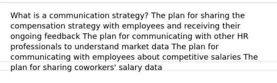 What is a communication strategy? The plan for sharing the compensation strategy with employees and receiving their ongoing feedback The plan for communicating with other HR professionals to understand market data The plan for communicating with employees about competitive salaries The plan for sharing coworkers' salary data