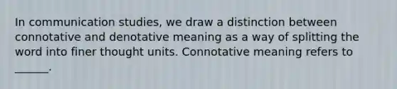 In communication studies, we draw a distinction between connotative and denotative meaning as a way of splitting the word into finer thought units. Connotative meaning refers to ______.