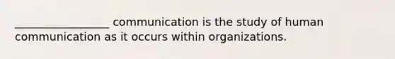 _________________ communication is the study of human communication as it occurs within organizations.