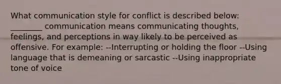 What communication style for conflict is described below: ________ communication means communicating thoughts, feelings, and perceptions in way likely to be perceived as offensive. For example: --Interrupting or holding the floor --Using language that is demeaning or sarcastic --Using inappropriate tone of voice