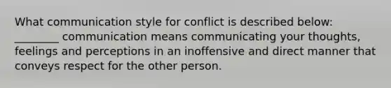 What communication style for conflict is described below: ________ communication means communicating your thoughts, feelings and perceptions in an inoffensive and direct manner that conveys respect for the other person.