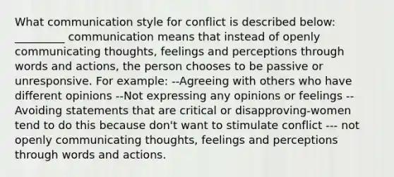 What communication style for conflict is described below: _________ communication means that instead of openly communicating thoughts, feelings and perceptions through words and actions, the person chooses to be passive or unresponsive. For example: --Agreeing with others who have different opinions --Not expressing any opinions or feelings --Avoiding statements that are critical or disapproving-women tend to do this because don't want to stimulate conflict --- not openly communicating thoughts, feelings and perceptions through words and actions.