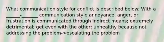 What communication style for conflict is described below: With a ______-_______ communication style annoyance, anger, or frustration is communicated through indirect means; extremely detrimental; get even with the other; unhealthy because not addressing the problem->escalating the problem