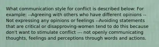 What communication style for conflict is described below: For example: --Agreeing with others who have different opinions --Not expressing any opinions or feelings --Avoiding statements that are critical or disapproving-women tend to do this because don't want to stimulate conflict --- not openly communicating thoughts, feelings and perceptions through words and actions.