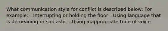 What communication style for conflict is described below: For example: --Interrupting or holding the floor --Using language that is demeaning or sarcastic --Using inappropriate tone of voice