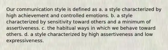 Our communication style is defined as a. a style characterized by high achievement and controlled emotions. b. a style characterized by sensitivity toward others and a minimum of assertiveness. c. the habitual ways in which we behave toward others. d. a style characterized by high assertiveness and low expressiveness.