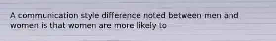 A communication style difference noted between men and women is that women are more likely to