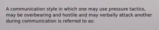 A communication style in which one may use pressure tactics, may be overbearing and hostile and may verbally attack another during communication is referred to as: