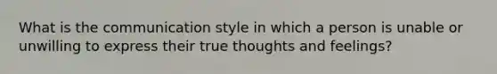 What is the communication style in which a person is unable or unwilling to express their true thoughts and feelings?