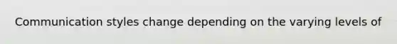 Communication styles change depending on the varying levels of