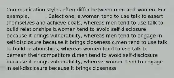 Communication styles often differ between men and women. For example, ______. Select one: a.women tend to use talk to assert themselves and achieve goals, whereas men tend to use talk to build relationships b.women tend to avoid self-disclosure because it brings vulnerability, whereas men tend to engage in self-disclosure because it brings closeness c.men tend to use talk to build relationships, whereas women tend to use talk to demean their competitors d.men tend to avoid self-disclosure because it brings vulnerability, whereas women tend to engage in self-disclosure because it brings closeness