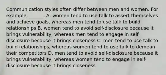 Communication styles often differ between men and women. For example, ______. A. women tend to use talk to assert themselves and achieve goals, whereas men tend to use talk to build relationships B. women tend to avoid self-disclosure because it brings vulnerability, whereas men tend to engage in self-disclosure because it brings closeness C. men tend to use talk to build relationships, whereas women tend to use talk to demean their competitors D. men tend to avoid self-disclosure because it brings vulnerability, whereas women tend to engage in self-disclosure because it brings closeness