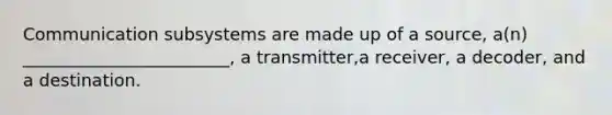 Communication subsystems are made up of a source, a(n) ________________________, a transmitter,a receiver, a decoder, and a destination.