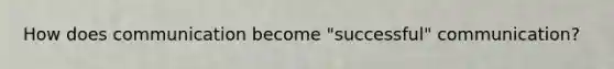 How does communication become "successful" communication?