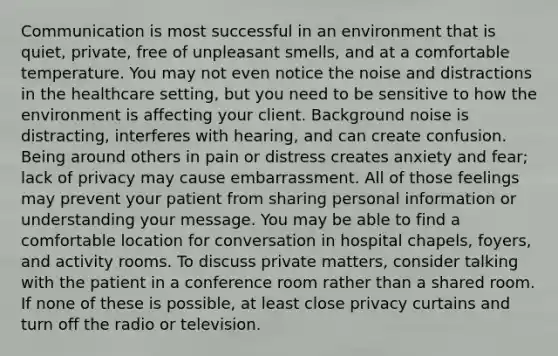 Communication is most successful in an environment that is quiet, private, free of unpleasant smells, and at a comfortable temperature. You may not even notice the noise and distractions in the healthcare setting, but you need to be sensitive to how the environment is affecting your client. Background noise is distracting, interferes with hearing, and can create confusion. Being around others in pain or distress creates anxiety and fear; lack of privacy may cause embarrassment. All of those feelings may prevent your patient from sharing personal information or understanding your message. You may be able to find a comfortable location for conversation in hospital chapels, foyers, and activity rooms. To discuss private matters, consider talking with the patient in a conference room rather than a shared room. If none of these is possible, at least close privacy curtains and turn off the radio or television.