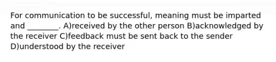 For communication to be successful, meaning must be imparted and ________. A)received by the other person B)acknowledged by the receiver C)feedback must be sent back to the sender D)understood by the receiver