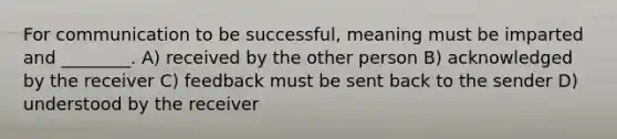 For communication to be successful, meaning must be imparted and ________. A) received by the other person B) acknowledged by the receiver C) feedback must be sent back to the sender D) understood by the receiver