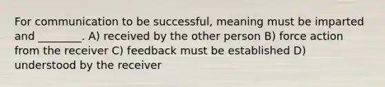 For communication to be successful, meaning must be imparted and ________. A) received by the other person B) force action from the receiver C) feedback must be established D) understood by the receiver