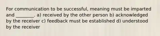 For communication to be successful, meaning must be imparted and ________. a) received by the other person b) acknowledged by the receiver c) feedback must be established d) understood by the receiver