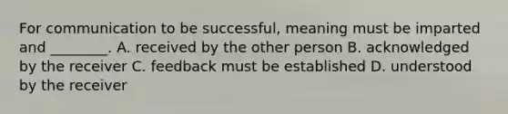 For communication to be successful, meaning must be imparted and ________. A. received by the other person B. acknowledged by the receiver C. feedback must be established D. understood by the receiver