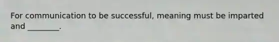 For communication to be successful, meaning must be imparted and ________.