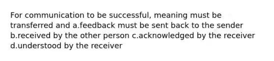 For communication to be successful, meaning must be transferred and a.feedback must be sent back to the sender b.received by the other person c.acknowledged by the receiver d.understood by the receiver