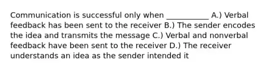 Communication is successful only when ___________ A.) Verbal feedback has been sent to the receiver B.) The sender encodes the idea and transmits the message C.) Verbal and nonverbal feedback have been sent to the receiver D.) The receiver understands an idea as the sender intended it