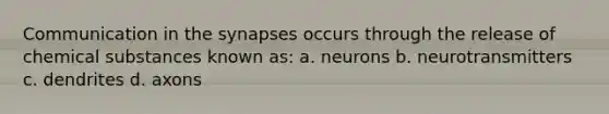 Communication in the synapses occurs through the release of chemical substances known as: a. neurons b. neurotransmitters c. dendrites d. axons