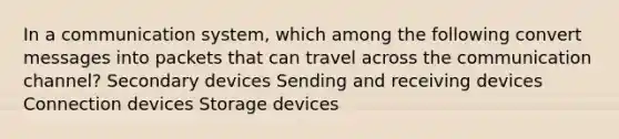 In a communication system, which among the following convert messages into packets that can travel across the communication channel? Secondary devices Sending and receiving devices Connection devices Storage devices