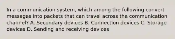 In a communication system, which among the following convert messages into packets that can travel across the communication channel? A. Secondary devices B. Connection devices C. Storage devices D. Sending and receiving devices