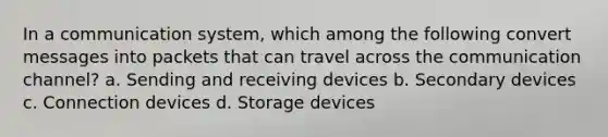 In a communication system, which among the following convert messages into packets that can travel across the communication channel? a. Sending and receiving devices b. Secondary devices c. Connection devices d. Storage devices