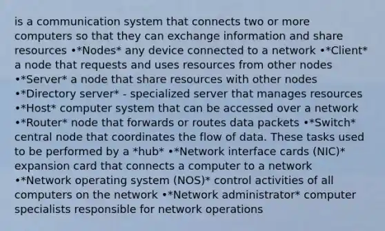 is a communication system that connects two or more computers so that they can exchange information and share resources •*Nodes* any device connected to a network •*Client* a node that requests and uses resources from other nodes •*Server* a node that share resources with other nodes •*Directory server* - specialized server that manages resources •*Host* computer system that can be accessed over a network •*Router* node that forwards or routes data packets •*Switch* central node that coordinates the flow of data. These tasks used to be performed by a *hub* •*Network interface cards (NIC)* expansion card that connects a computer to a network •*Network operating system (NOS)* control activities of all computers on the network •*Network administrator* computer specialists responsible for network operations