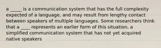 a _____ is a communication system that has the full complexity expected of a language, and may result from lengthy contact between speakers of multiple languages. Some researchers think that a ____ represents an earlier form of this situation, a simplified communication system that has not yet acquired native speakers