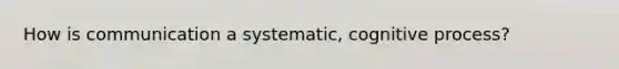 How is communication a systematic, cognitive process?