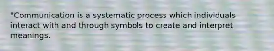 "Communication is a systematic process which individuals interact with and through symbols to create and interpret meanings.