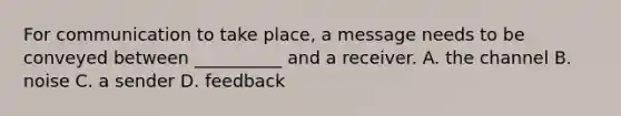 For communication to take place, a message needs to be conveyed between __________ and a receiver. A. the channel B. noise C. a sender D. feedback